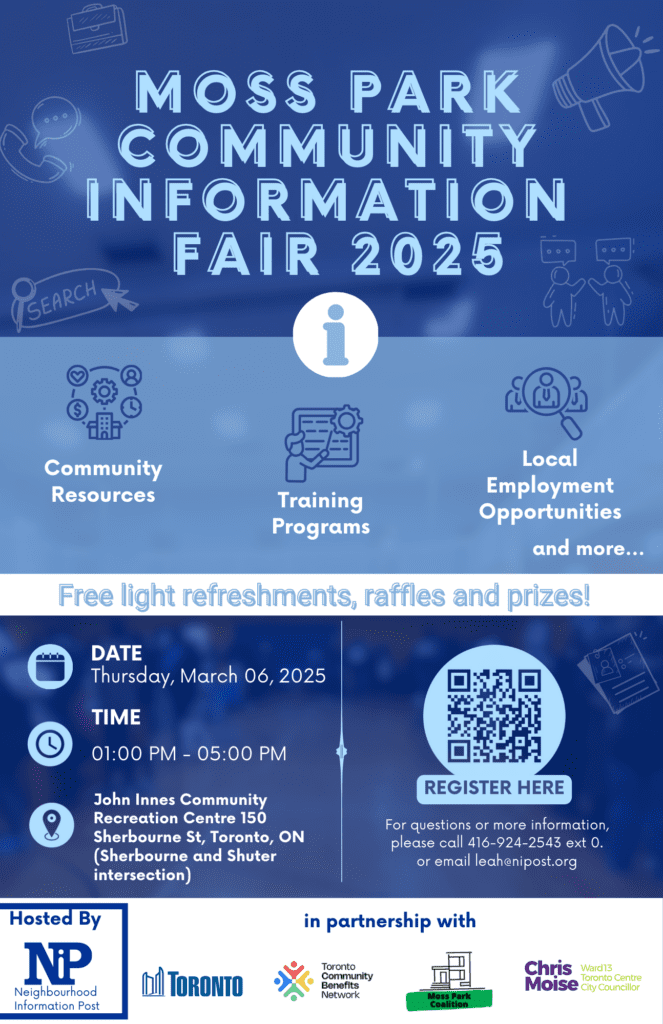 MOSS PARK COMMUNITY INFORMATION FAIR 2025 Community Resources, Training Programs, Local Employment Opportunities, and more. Free food, refreshments, raffles and prizes! Date: Thursday, March 06, 2025 Time: 01:00 PM - 05:00 PM Location: John Innes Community Recreation Centre 150 Sherbourne St, Toronto, ON (Sherbourne and Shuter intersection) For questions or more information, please call 416-924-2543 ext 0. or email leah@nipost.org Hosted by NIP